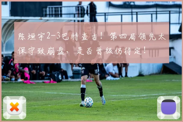 陈垣宇2-3巴特查吉！第四局领先太保守致崩盘，是否晋级仍待定！