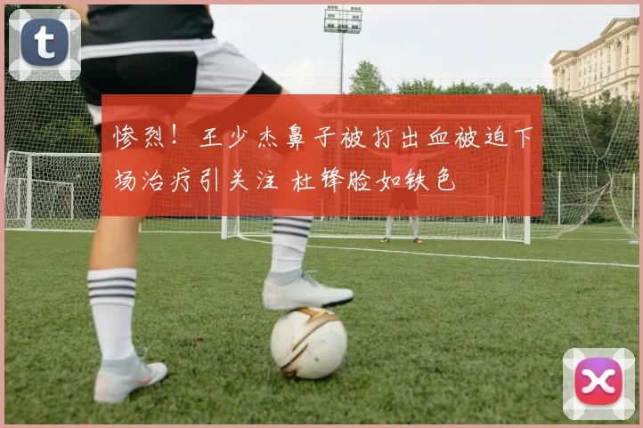 惨烈！王少杰鼻子被打出血被迫下场治疗引关注 杜锋脸如铁色