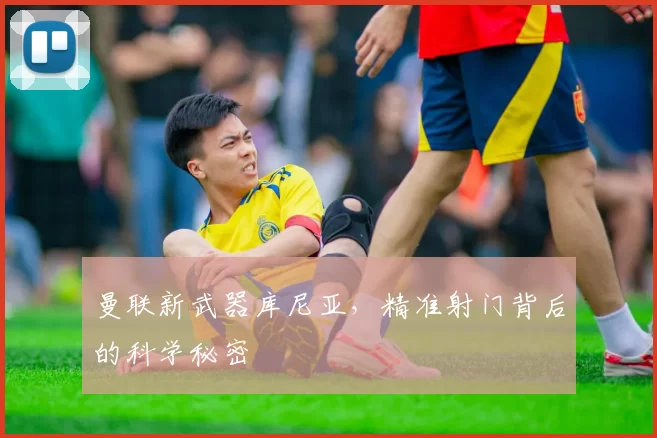 曼联新武器库尼亚，精准射门背后的科学秘密