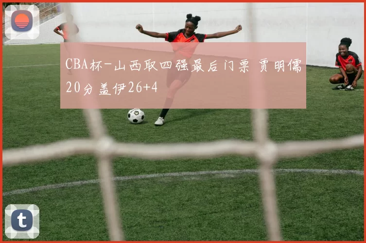 CBA杯-山西取四强最后门票 贾明儒20分盖伊26+4