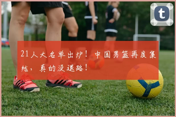 21人大名单出炉！中国男篮再度集结，真的没退路！