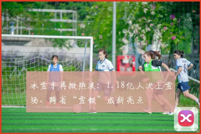 冰雪季再掀热浪：1.18亿人次上雪场、跨省“雪假”成新亮点